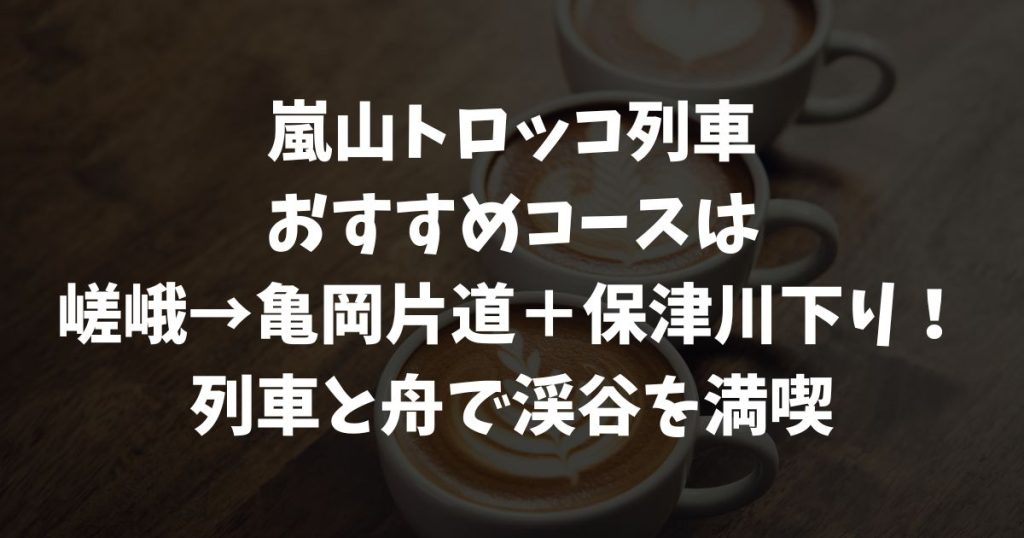 嵐山トロッコ列車のおすすめコース完全版！どこからどこまで乗るか・上り下り・区間別モデルルートの選び方｜京都・嵯峨野観光鉄道